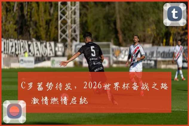 C罗蓄势待发，2026世界杯备战之路，激情燃情启航