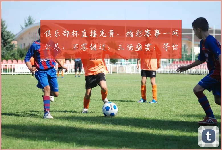 俱乐部杯直播免费，精彩赛事一网打尽，不容错过，三场盛宴，等你来观