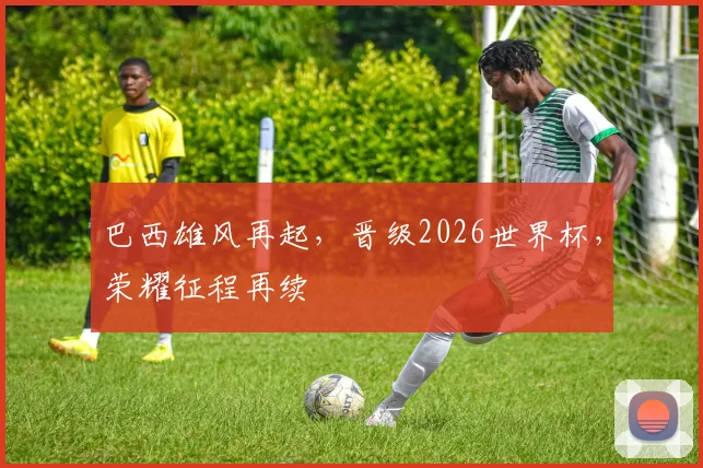 巴西雄风再起，晋级2026世界杯，荣耀征程再续