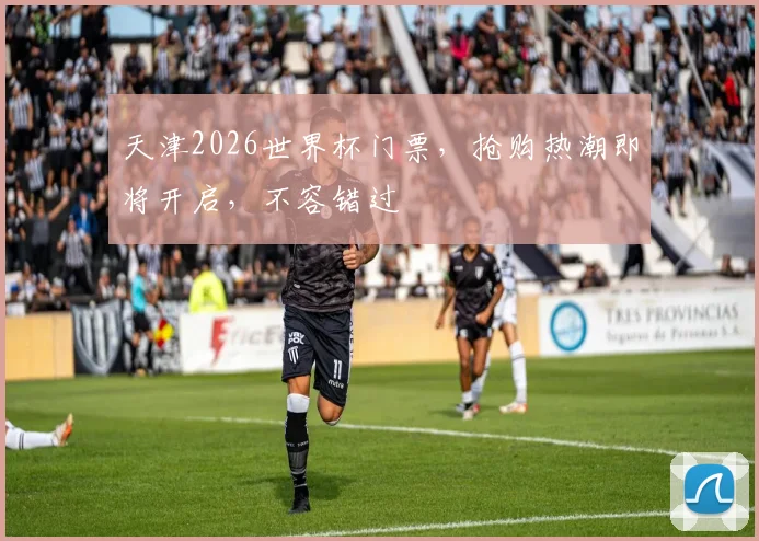 天津2026世界杯门票，抢购热潮即将开启，不容错过