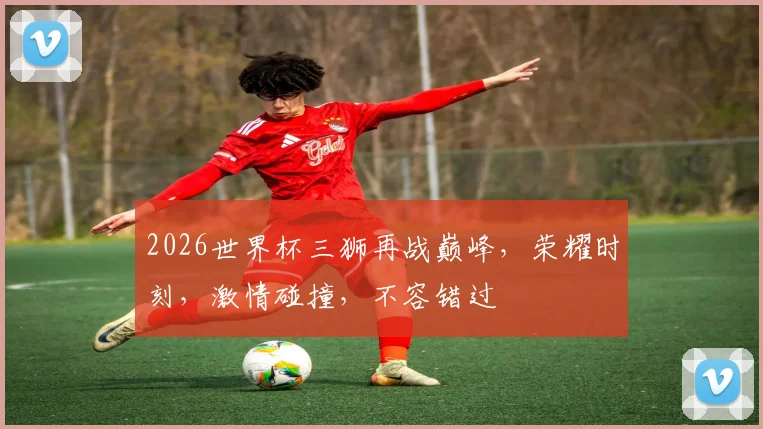 2026世界杯三狮再战巅峰，荣耀时刻，激情碰撞，不容错过