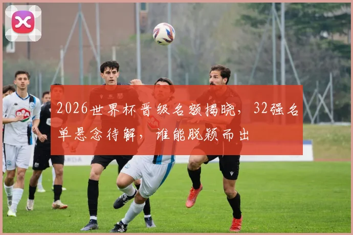 2026世界杯晋级名额揭晓，32强名单悬念待解，谁能脱颖而出
