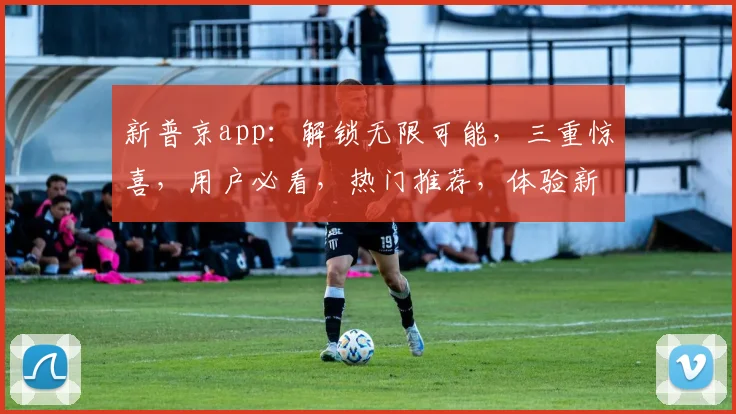 新普京app：解锁无限可能，三重惊喜，用户必看，热门推荐，体验新高度，不容错过