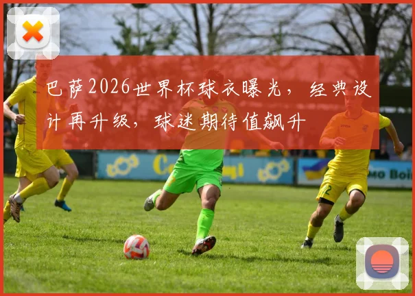 巴萨2026世界杯球衣曝光，经典设计再升级，球迷期待值飙升