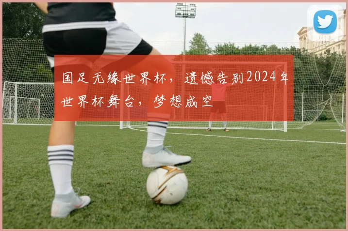 国足无缘世界杯，遗憾告别2024年世界杯舞台，梦想成空